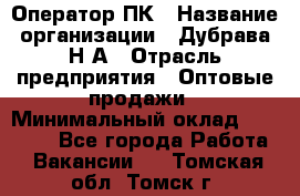 Оператор ПК › Название организации ­ Дубрава Н.А › Отрасль предприятия ­ Оптовые продажи › Минимальный оклад ­ 27 000 - Все города Работа » Вакансии   . Томская обл.,Томск г.